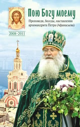 Пою Богу моему. Проповеди, беседы, наставления архимандрита Петра (Афанасьева). 2008-2011: Сборник