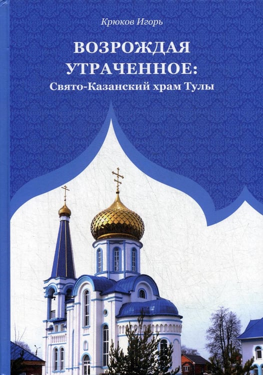 Обложка книги «Возрождая утраченное: Свято-Казанский храм Тулы» — Крюков Игорь, ISBN 9785001710455